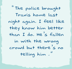 "The police brought Travis home last night again. I feel like they know him better than I do. Heâ€™s fallen in with the wrong crowd but thereâ€™s no telling him."