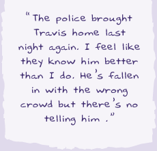 "The police brought Travis home last night again. I feel like they know him better than I do. He's fallen in with the wrong crowd but there's no telling him."