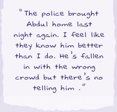 "The police brought Abdul home last night again. I feel like they know him better than I do. He's fallen in with the wrong crowd but there's no telling him."