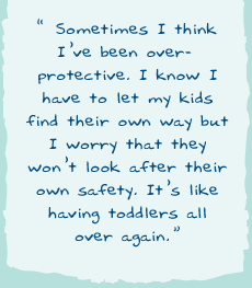 "Sometimes I think Iï¿½ve been over-protective. I know I have to let my kids find their own way but I worry that they wonï¿½t look after their own safety. Itï¿½s like having toddlers all over again."