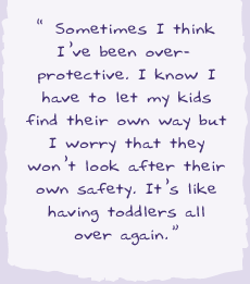 "Sometimes I think I've been over-protective. I know have to let my kids find their own way but I worry that they won't look after their own safety. It's like having toddlers all over again."