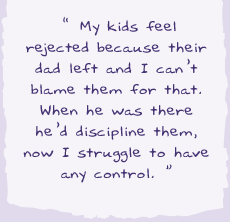 "My kids feel rejected because their dad left and I can't blame them for that. When he was there he would he'd discipline them, now I struggle to have any control."