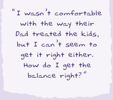 "I wasn't comfortable with the way their Dad treated the kids but I can't seem to get it right either. How do I get the balance right?."