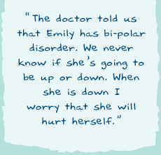 "The doctor told us that Emily has bi-polar disorder. We never know if sheis going to be up or down. When she is down I worry that she will hurt herself."