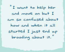 "I want to help her and to move on but I'm so confussed about how and when it all started I just end up brooding about it."