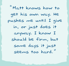 "Matt knows how to get his own way. He pushes me until I give in, or just does it anyway. I know I should be firm, but some days it just seems too hard."