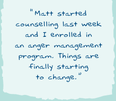 "Matt started counselling last week and I enrolled in an anger management program. Things are finally starting to change."