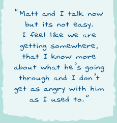 "Matt and I talk now but its not easy. I feel like we are getting somewhere, that I know more about what he's going through and I don't get as angry with him as I used to.