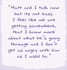 "Matt and I talk now but it's not easy. I feel like we are getting somewhere, that I know more about what he's going through and I don't get as angry with him as I used to.