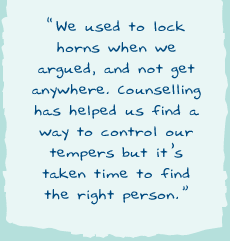 "We used to lock horns when we argued, and not get anywhere. Counselling has helped us find a way to control our tempers but it's taken time to find the right person."