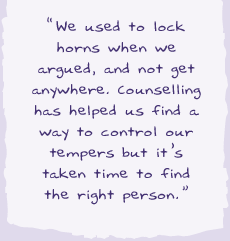"We used to lock horns when we argued, and not got anywhere. Counselling has helped us find a way to control our tempers but it's taken time to find the right person.