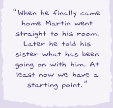"When he finally came home Martin went straight to his room. Later he told his sister what has been going on with him. At least now we had a starting point.
