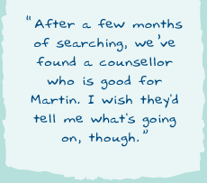 "After a few months of searching, weï¿½ve found a counsellor who is good for Martin. I wish they'd tell me what's going on, though."