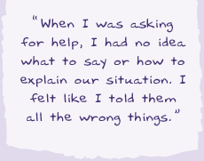 "When I was asking for help I had no idea what to say or how to explain our situation. I felt like I told them all the wrong things.