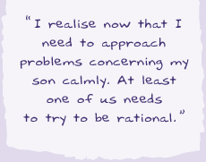 "Sometimes I realise now that I need to approach problems concerning my son with calm. At least one of us needs to try to be rational."
