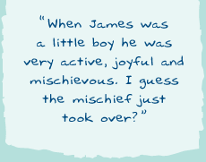 "When James was a little boy he was very active, joyful and mischievous. I guess the mischief just took over?"