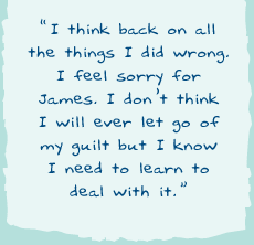 "I think back on all the things I did wrong. I feel sorry for James. I donâ€™t think I will ever let go of my guilt but I know I need to learn to deal with it."