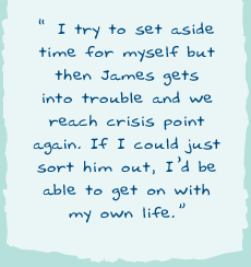 "I try to set aside time for myself but then James gets into trouble and we reach crisis point again. If I could just sort him out, I'd be able to get on with my own life."